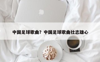 中国足球歌曲？中国足球歌曲壮志雄心