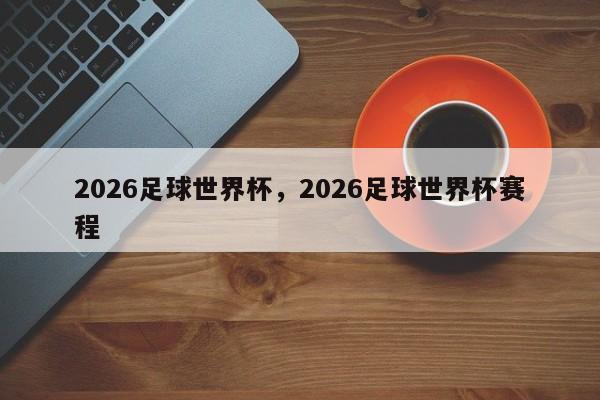 2026足球世界杯，2026足球世界杯赛程